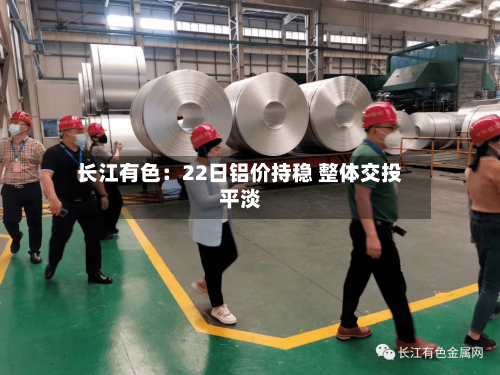 长江有色:22日铝价持稳 整体交投平淡-第2张图片