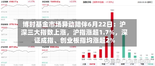 博时基金市场异动陪伴6月22日：沪深三大指数上涨，沪指涨超1.7%，深证成指、创业板指均涨超2%
