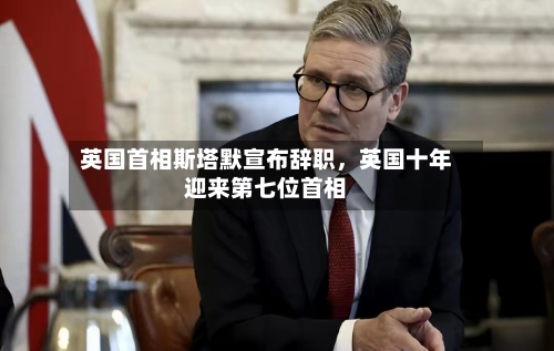 英国首相斯塔默宣布辞职，英国十年迎来第七位首相