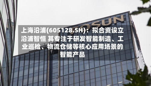 上海沿浦(605128.SH)：拟合资设立沿浦智恒 其专注于研发智能制造、工业巡检、物流仓储等核心应用场景的智能产品