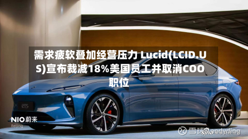 需求疲软叠加经营压力 Lucid(LCID.US)宣布裁减18%美国员工并取消COO职位