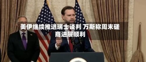 美伊继续推进瑞士谈判 万斯称周末磋商进展顺利