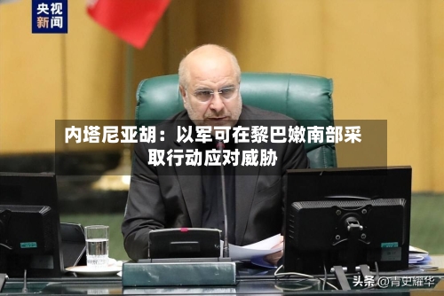 内塔尼亚胡:以军可在黎巴嫩南部采取行动应对威胁-第3张图片