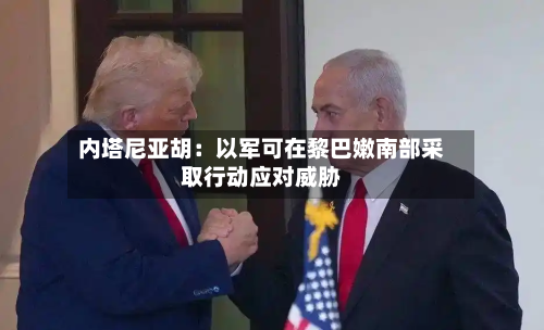 内塔尼亚胡：以军可在黎巴嫩南部采取行动应对威胁