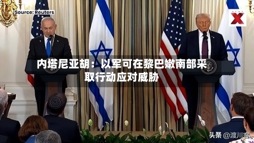 内塔尼亚胡:以军可在黎巴嫩南部采取行动应对威胁-第2张图片