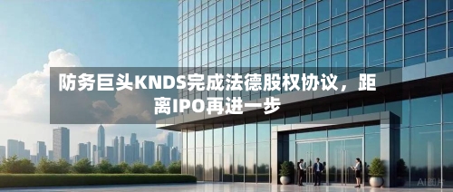 防务巨头KNDS完成法德股权协议，距离IPO再进一步