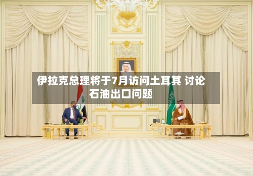 伊拉克总理将于7月访问土耳其 讨论石油出口问题-第2张图片