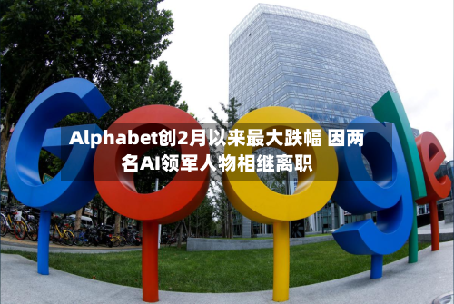 Alphabet创2月以来最大跌幅 因两名AI领军人物相继离职-第2张图片