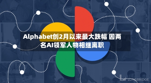 Alphabet创2月以来最大跌幅 因两名AI领军人物相继离职