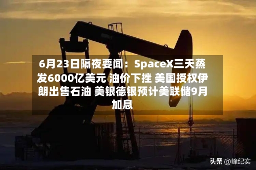 6月23日隔夜要闻：SpaceX三天蒸发6000亿美元 油价下挫 美国授权伊朗出售石油 美银德银预计美联储9月加息