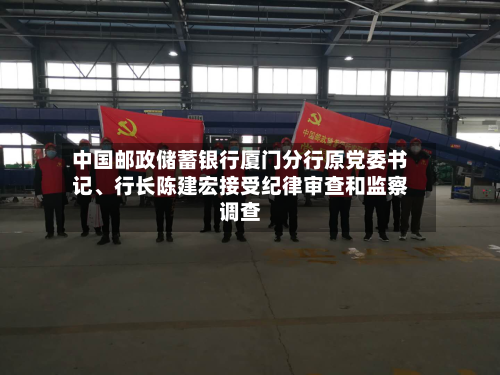 中国邮政储蓄银行厦门分行原党委书记、行长陈建宏接受纪律审查和监察调查