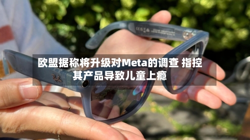 欧盟据称将升级对Meta的调查 指控其产品导致儿童上瘾