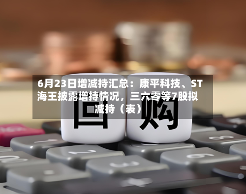 6月23日增减持汇总：康平科技、ST海王披露增持情况，三六零等7股拟减持（表）-第2张图片