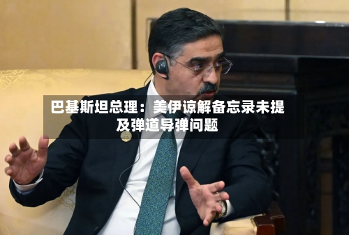 巴基斯坦总理:美伊谅解备忘录未提及弹道导弹问题-第3张图片