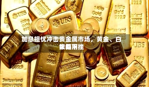 加息担忧冲击贵金属市场，黄金、白银费用大幅下挫