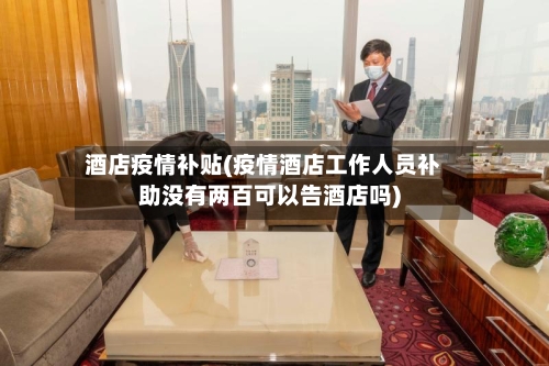 酒店疫情补贴(疫情酒店工作人员补助没有两百可以告酒店吗)