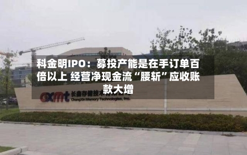 科金明IPO：募投产能是在手订单百倍以上 经营净现金流“腰斩”应收账款大增-第2张图片