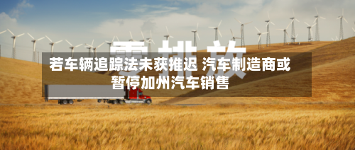 若车辆追踪法未获推迟 汽车制造商或暂停加州汽车销售