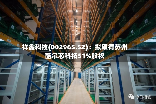 祥鑫科技(002965.SZ)：拟取得苏州酷尔芯科技51%股权