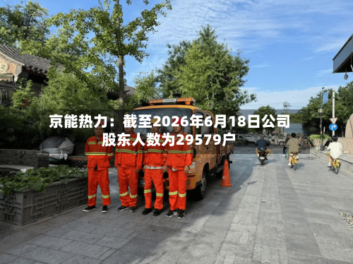 京能热力：截至2026年6月18日公司股东人数为29579户-第3张图片