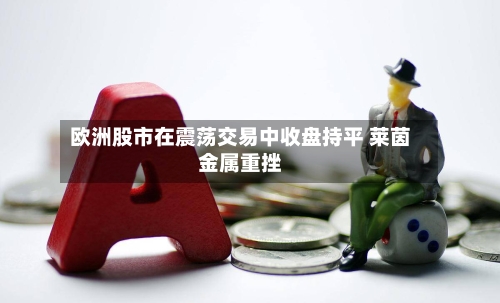 欧洲股市在震荡交易中收盘持平 莱茵金属重挫-第2张图片