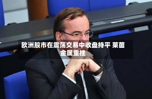 欧洲股市在震荡交易中收盘持平 莱茵金属重挫