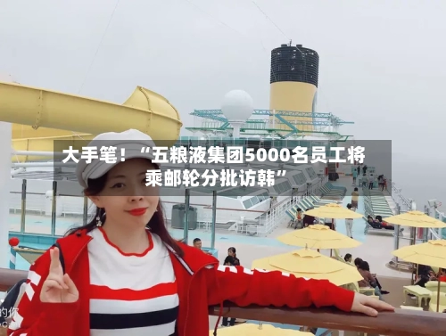 大手笔！“五粮液集团5000名员工将乘邮轮分批访韩”-第2张图片