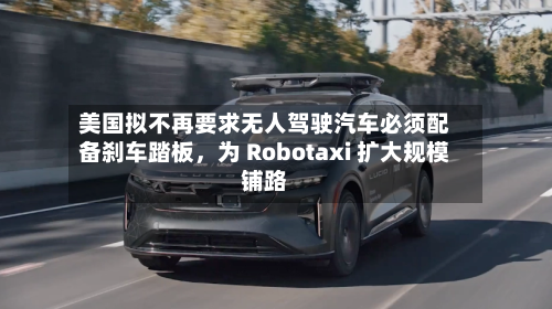 美国拟不再要求无人驾驶汽车必须配备刹车踏板，为 Robotaxi 扩大规模铺路