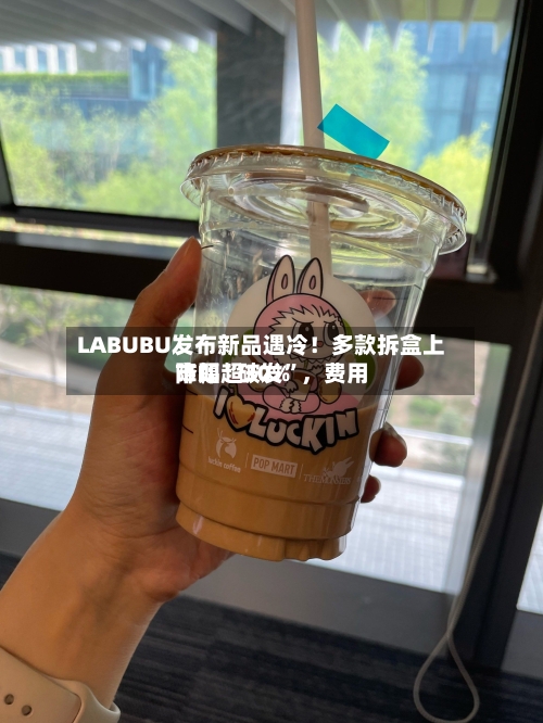 LABUBU发布新品遇冷！多款拆盒上市即“破发”，费用降幅超30%