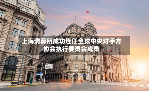 上海清算所成功连任全球中央对手方协会执行委员会成员-第2张图片