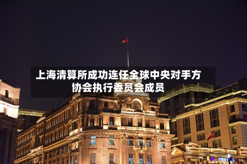 上海清算所成功连任全球中央对手方协会执行委员会成员-第3张图片