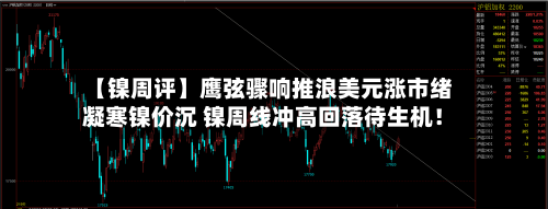 【镍周评】鹰弦骤响推浪美元涨市绪凝寒镍价沉 镍周线冲高回落待生机！