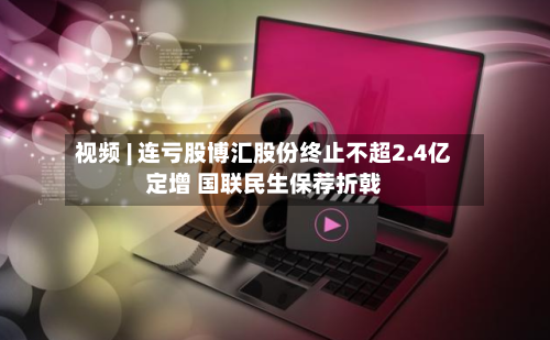 视频 | 连亏股博汇股份终止不超2.4亿定增 国联民生保荐折戟