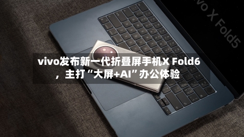 vivo发布新一代折叠屏手机X Fold6，主打“大屏+AI”办公体验