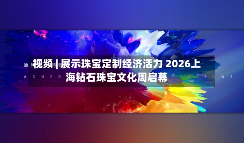 视频 | 展示珠宝定制经济活力 2026上海钻石珠宝文化周启幕