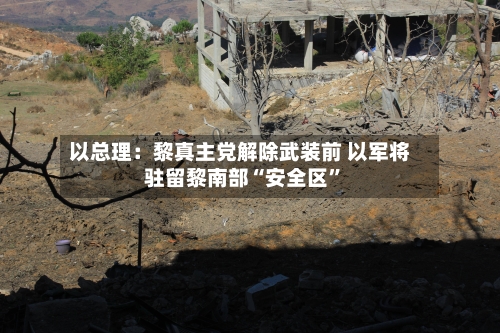 以总理：黎真主党解除武装前 以军将驻留黎南部“安全区”