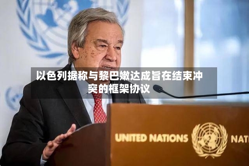 以色列据称与黎巴嫩达成旨在结束冲突的框架协议-第3张图片