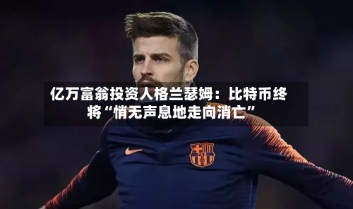 亿万富翁投资人格兰瑟姆：比特币终将“悄无声息地走向消亡”-第2张图片