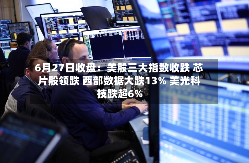 6月27日收盘：美股三大指数收跌 芯片股领跌 西部数据大跌13% 美光科技跌超6%