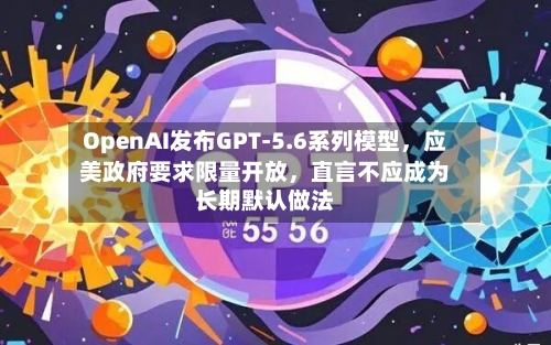 OpenAI发布GPT-5.6系列模型	，应美政府要求限量开放，直言不应成为长期默认做法-第3张图片