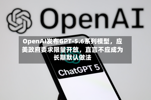 OpenAI发布GPT-5.6系列模型，应美政府要求限量开放，直言不应成为长期默认做法-第2张图片