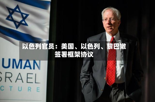 以色列官员：美国、以色列	、黎巴嫩签署框架协议-第2张图片