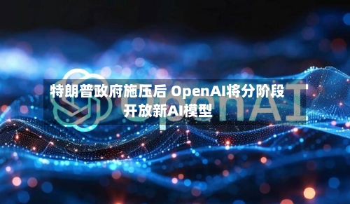 特朗普政府施压后 OpenAI将分阶段开放新AI模型-第2张图片