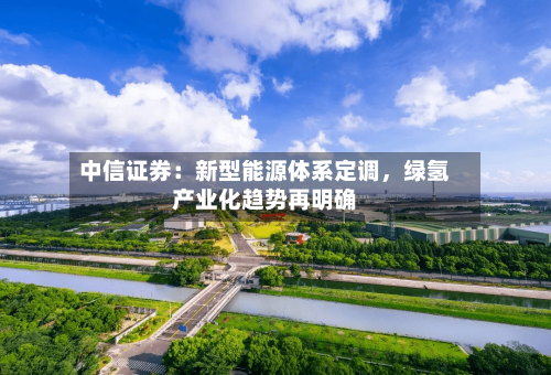 中信证券：新型能源体系定调	，绿氢产业化趋势再明确-第2张图片