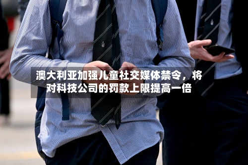 澳大利亚加强儿童社交媒体禁令，将对科技公司的罚款上限提高一倍-第3张图片