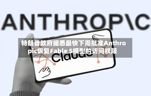 特朗普政府据悉最快下周批准Anthropic恢复Fable 5模型的访问权限-第2张图片