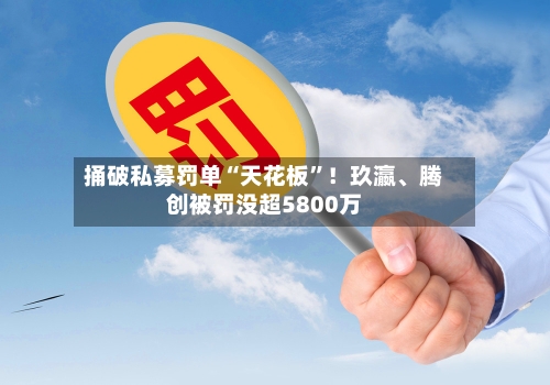 捅破私募罚单“天花板”！玖瀛、腾创被罚没超5800万