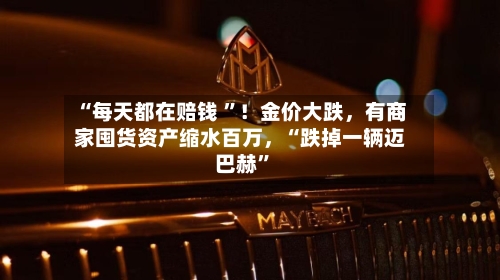 “每天都在赔钱 ”！金价大跌，有商家囤货资产缩水百万，“跌掉一辆迈巴赫”