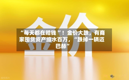 “每天都在赔钱 ”！金价大跌，有商家囤货资产缩水百万，“跌掉一辆迈巴赫	”-第2张图片