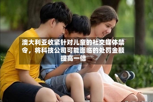 澳大利亚收紧针对儿童的社交媒体禁令	，将科技公司可能面临的处罚金额提高一倍-第2张图片